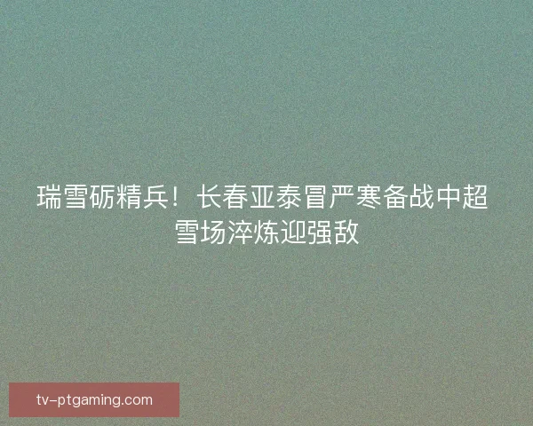 瑞雪砺精兵！长春亚泰冒严寒备战中超 雪场淬炼迎强敌