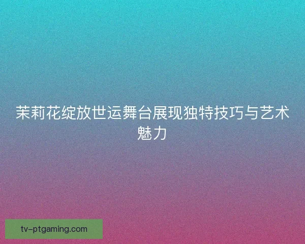 茉莉花绽放世运舞台展现独特技巧与艺术魅力