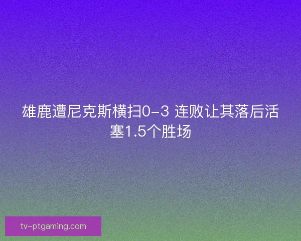 雄鹿遭尼克斯横扫0-3 连败让其落后活塞1.5个胜场