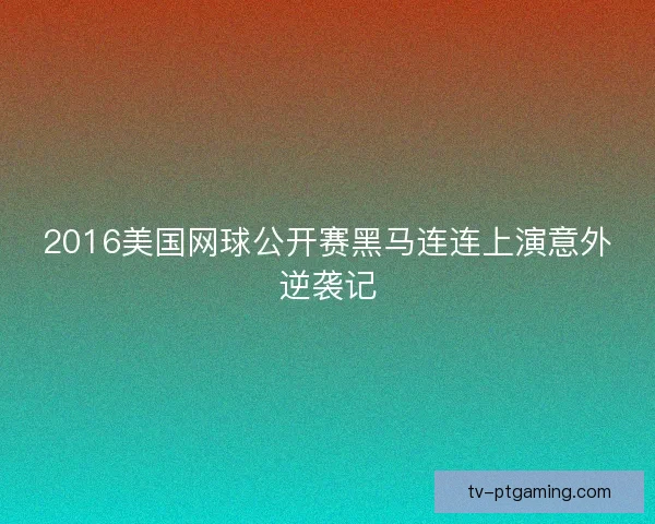 2016美国网球公开赛黑马连连上演意外逆袭记 2016美国网球公开赛黑马连连上演意外逆袭记