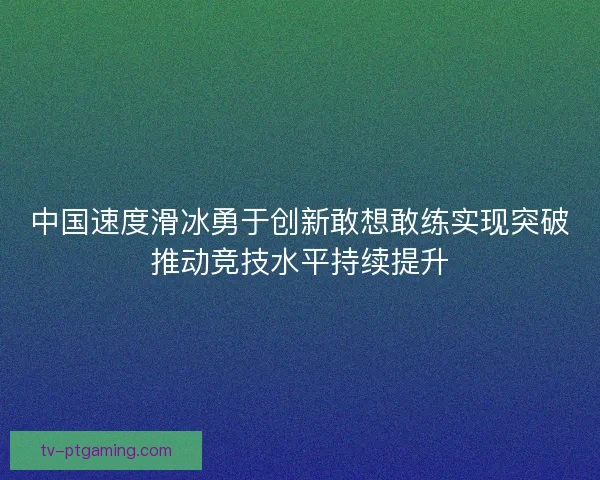 中国速度滑冰勇于创新敢想敢练实现突破推动竞技水平持续提升