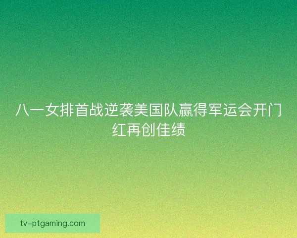 八一女排首战逆袭美国队赢得军运会开门红再创佳绩