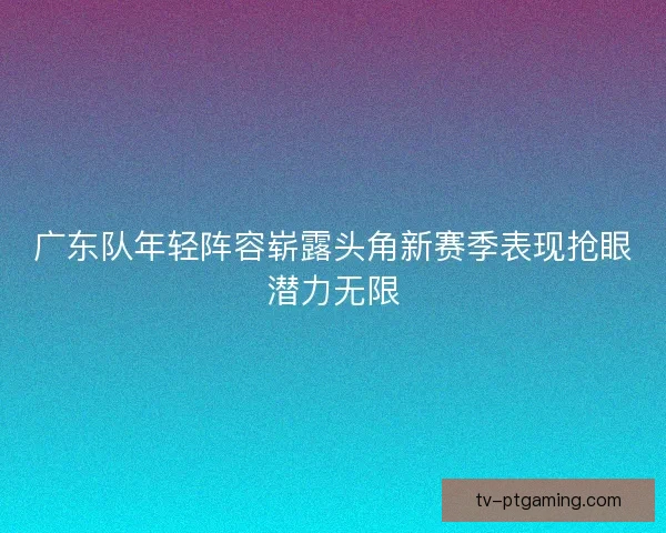 广东队年轻阵容崭露头角新赛季表现抢眼潜力无限