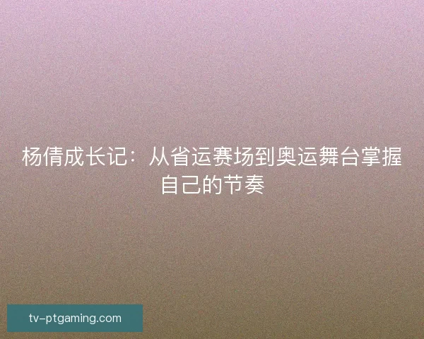 杨倩成长记：从省运赛场到奥运舞台掌握自己的节奏