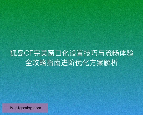 狐岛CF完美窗口化设置技巧与流畅体验全攻略指南进阶优化方案解析