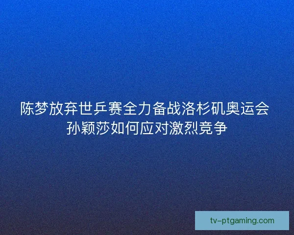 陈梦放弃世乒赛全力备战洛杉矶奥运会 孙颖莎如何应对激烈竞争