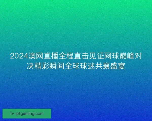2024澳网直播全程直击见证网球巅峰对决精彩瞬间全球球迷共襄盛宴