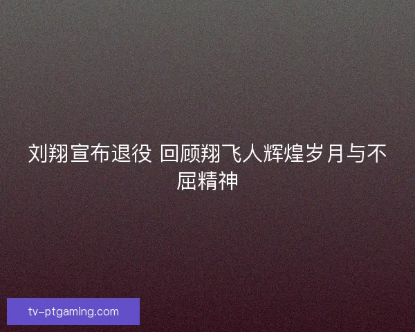 刘翔宣布退役 回顾翔飞人辉煌岁月与不屈精神
