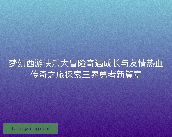 梦幻西游快乐大冒险奇遇成长与友情热血传奇之旅探索三界勇者新篇章
