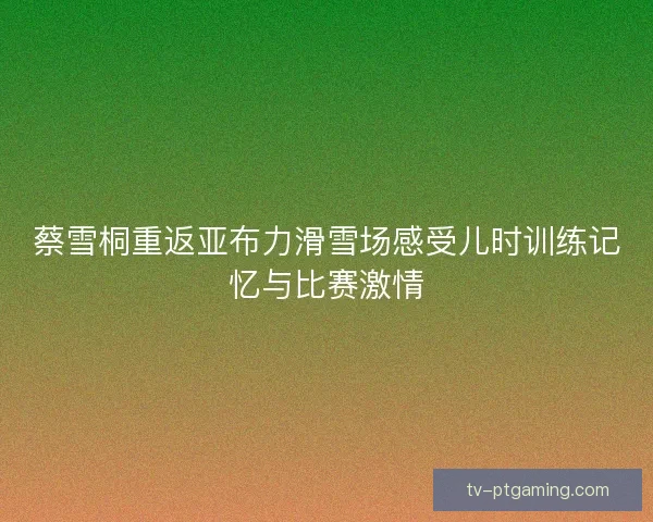 蔡雪桐重返亚布力滑雪场感受儿时训练记忆与比赛激情