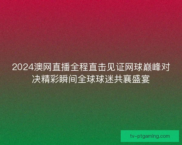 2024澳网直播全程直击见证网球巅峰对决精彩瞬间全球球迷共襄盛宴