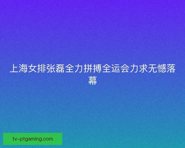 上海女排张磊全力拼搏全运会力求无憾落幕