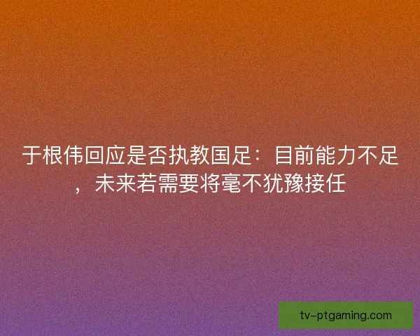 于根伟回应是否执教国足：目前能力不足，未来若需要将毫不犹豫接任