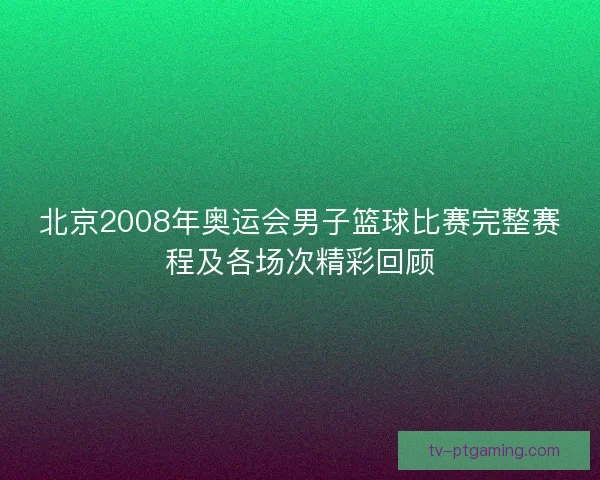 北京2008年奥运会男子篮球比赛完整赛程及各场次精彩回顾