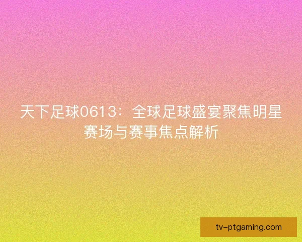 天下足球0613：全球足球盛宴聚焦明星赛场与赛事焦点解析