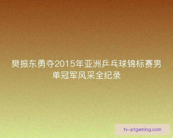 樊振东勇夺2015年亚洲乒乓球锦标赛男单冠军风采全纪录 樊振东勇夺2015年亚洲乒乓球锦标赛男单冠军风采全纪录