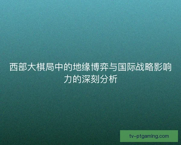 西部大棋局中的地缘博弈与国际战略影响力的深刻分析 西部大棋局中的地缘博弈与国际战略影响力的深刻分析