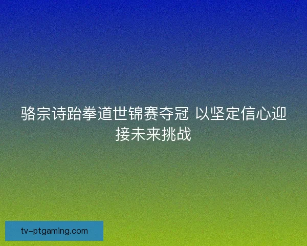 骆宗诗跆拳道世锦赛夺冠 以坚定信心迎接未来挑战 骆宗诗跆拳道世锦赛夺冠 以坚定信心迎接未来挑战