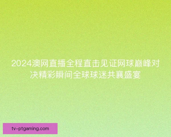 2024澳网直播全程直击见证网球巅峰对决精彩瞬间全球球迷共襄盛宴 2024澳网直播全程直击见证网球巅峰对决精彩瞬间全球球迷共襄盛宴
