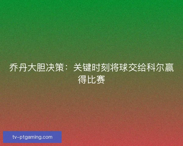 乔丹大胆决策:关键时刻将球交给科尔赢得比赛 乔丹大胆决策:关键时刻将球交给科尔赢得比赛