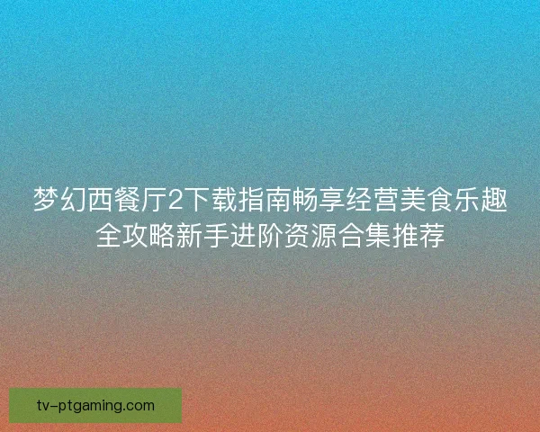 梦幻西餐厅2下载指南畅享经营美食乐趣全攻略新手进阶资源合集推荐 梦幻西餐厅2下载指南畅享经营美食乐趣全攻略新手进阶资源合集推荐