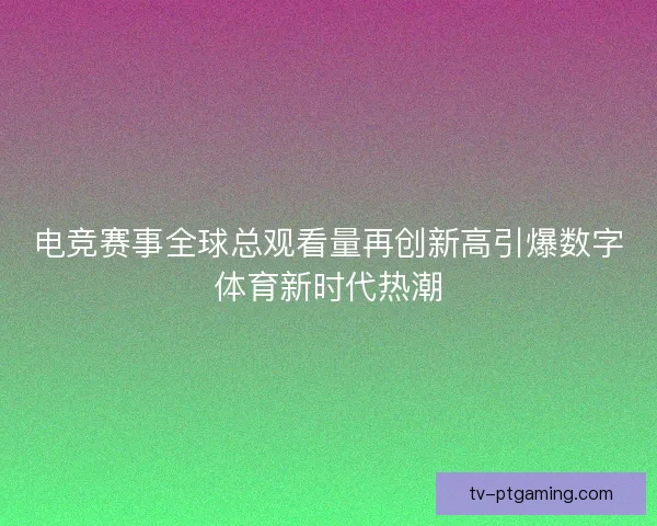 电竞赛事全球总观看量再创新高引爆数字体育新时代热潮 电竞赛事全球总观看量再创新高引爆数字体育新时代热潮