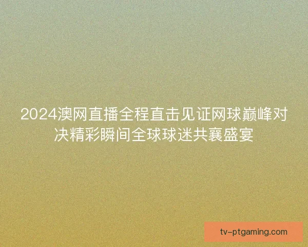 2024澳网直播全程直击见证网球巅峰对决精彩瞬间全球球迷共襄盛宴 2024澳网直播全程直击见证网球巅峰对决精彩瞬间全球球迷共襄盛宴