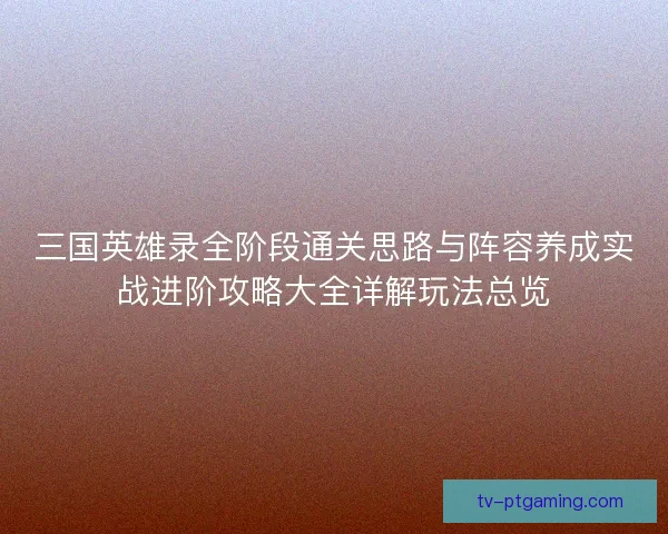 三国英雄录全阶段通关思路与阵容养成实战进阶攻略大全详解玩法总览 三国英雄录全阶段通关思路与阵容养成实战进阶攻略大全详解玩法总览