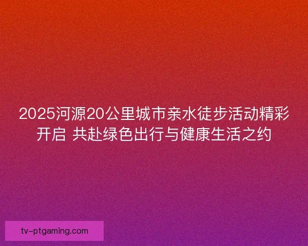 2025河源20公里城市亲水徒步活动精彩开启 共赴绿色出行与健康生活之约