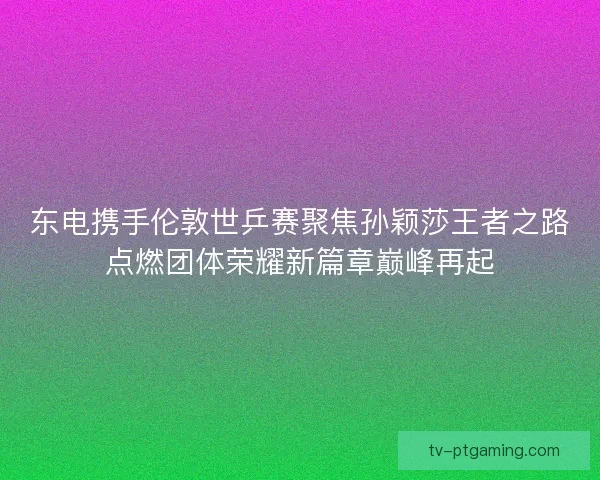 东电携手伦敦世乒赛聚焦孙颖莎王者之路点燃团体荣耀新篇章巅峰再起