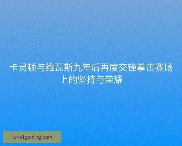 卡灵顿与维瓦斯九年后再度交锋拳击赛场上的坚持与荣耀
