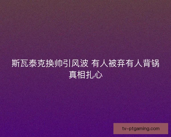 斯瓦泰克换帅引风波 有人被弃有人背锅真相扎心