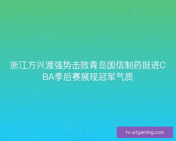 浙江方兴渡强势击败青岛国信制药挺进CBA季后赛展现冠军气质