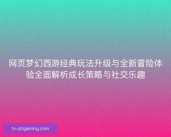 网页梦幻西游经典玩法升级与全新冒险体验全面解析成长策略与社交乐趣 网页梦幻西游经典玩法升级与全新冒险体验全面解析成长策略与社交乐趣