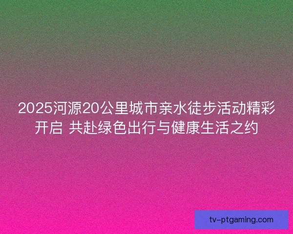 2025河源20公里城市亲水徒步活动精彩开启 共赴绿色出行与健康生活之约