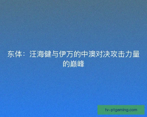 东体：汪海健与伊万的中澳对决攻击力量的巅峰