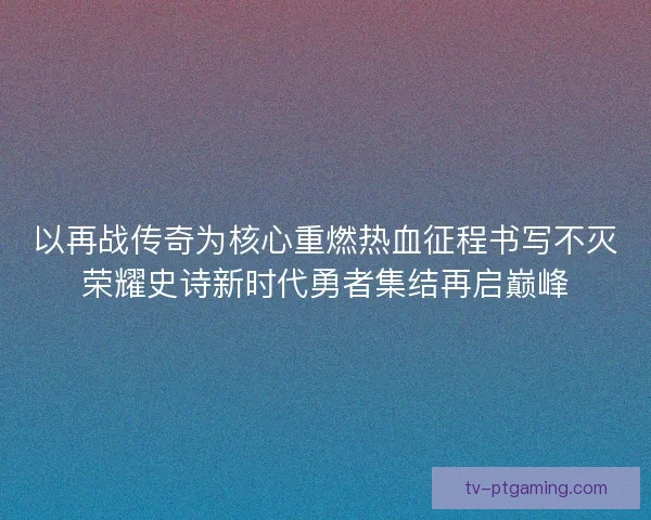 以再战传奇为核心重燃热血征程书写不灭荣耀史诗新时代勇者集结再启巅峰