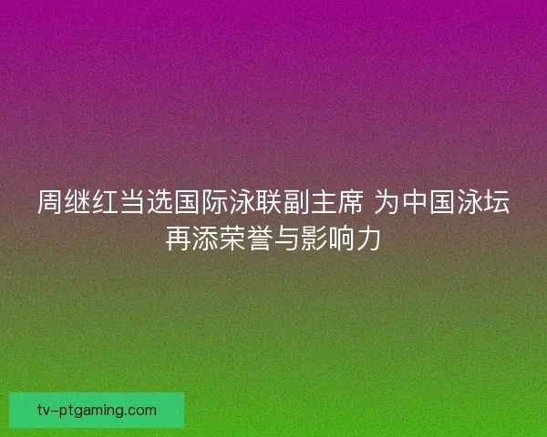 周继红当选国际泳联副主席 为中国泳坛再添荣誉与影响力