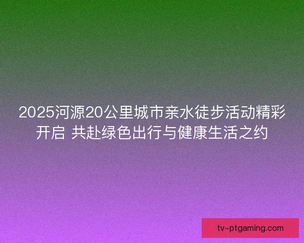 2025河源20公里城市亲水徒步活动精彩开启 共赴绿色出行与健康生活之约