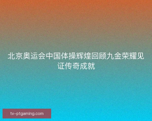 北京奥运会中国体操辉煌回顾九金荣耀见证传奇成就