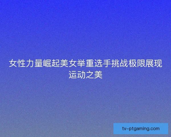 女性力量崛起美女举重选手挑战极限展现运动之美 女性力量崛起美女举重选手挑战极限展现运动之美