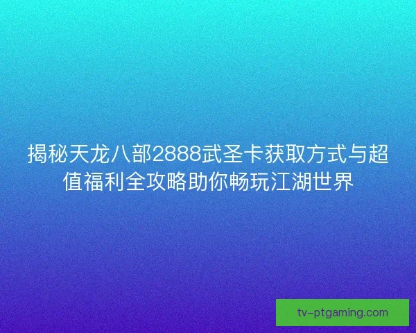 揭秘天龙八部2888武圣卡获取方式与超值福利全攻略助你畅玩江湖世界