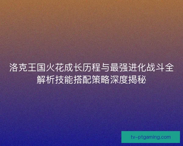 洛克王国火花成长历程与最强进化战斗全解析技能搭配策略深度揭秘